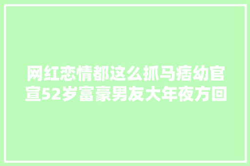 网红恋情都这么抓马痞幼官宣52岁富豪男友大年夜方回应质疑