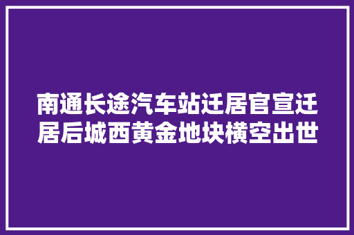 南通长途汽车站迁居官宣迁居后城西黄金地块横空出世