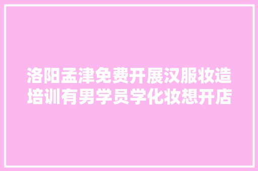 洛阳孟津免费开展汉服妆造培训有男学员学化妆想开店