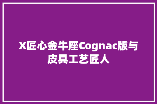 X匠心金牛座Cognac版与皮具工艺匠人
