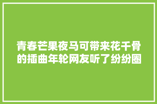 青春芒果夜马可带来花千骨的插曲年轮网友听了纷纷圈粉