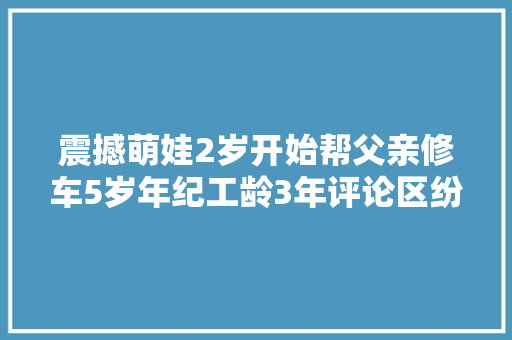 震撼萌娃2岁开始帮父亲修车5岁年纪工龄3年评论区纷纷倾慕 汽车知识