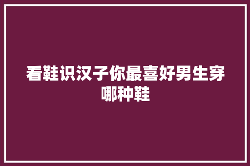 看鞋识汉子你最喜好男生穿哪种鞋