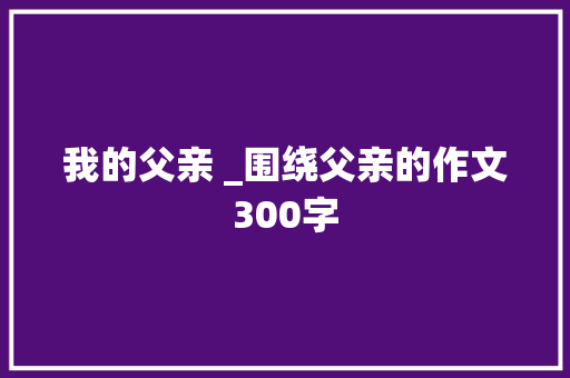 我的父亲 _围绕父亲的作文300字