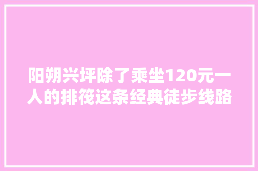 阳朔兴坪除了乘坐120元一人的排筏这条经典徒步线路值得收藏
