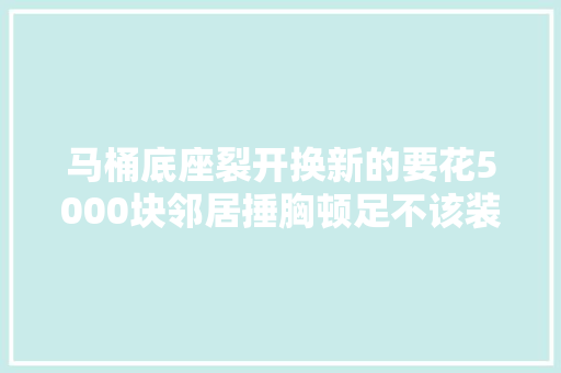 马桶底座裂开换新的要花5000块邻居捶胸顿足不该装智能马桶