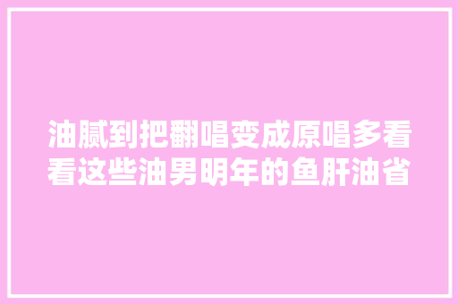 油腻到把翻唱变成原唱多看看这些油男明年的鱼肝油省下了