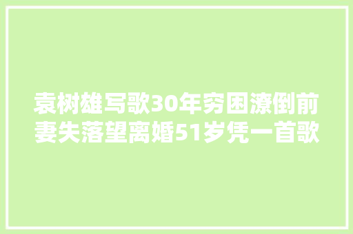 袁树雄写歌30年穷困潦倒前妻失落望离婚51岁凭一首歌逆风翻盘