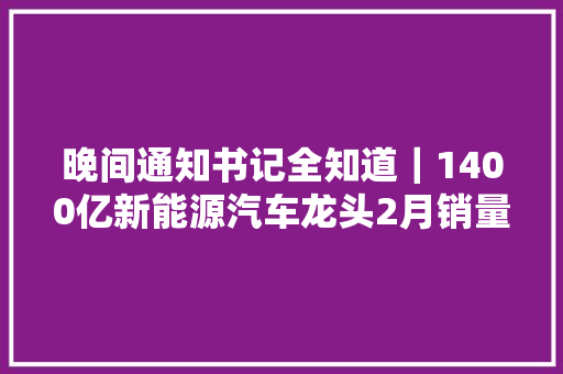 晚间通知书记全知道｜1400亿新能源汽车龙头2月销量同比增超700中炬高新否认子公司蚝油造假传闻