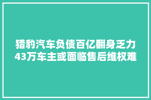 猎豹汽车负债百亿翻身乏力43万车主或面临售后维权难题