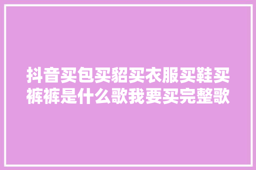 抖音买包买貂买衣服买鞋买裤裤是什么歌我要买完整歌词介绍