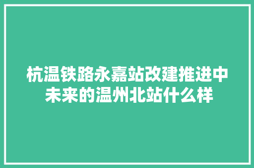 杭温铁路永嘉站改建推进中 未来的温州北站什么样