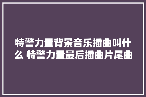 特警力量背景音乐插曲叫什么 特警力量最后插曲片尾曲