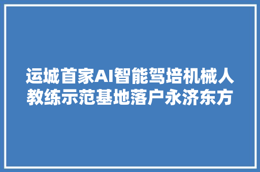运城首家AI智能驾培机械人教练示范基地落户永济东方驾校