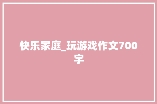 快乐家庭_玩游戏作文700字 知识百科