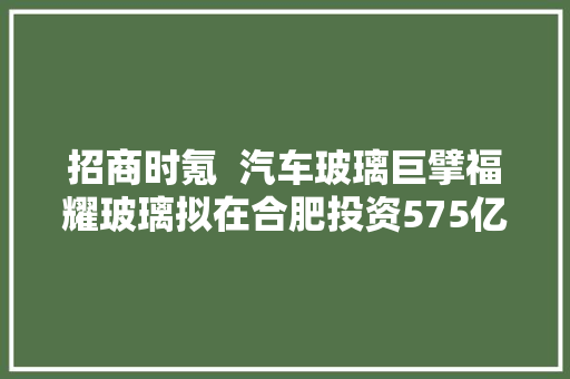 招商时氪  汽车玻璃巨擘福耀玻璃拟在合肥投资575亿哈啰区域总部落地沈阳华为数通家当学院落地江西赣州