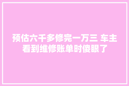 预估六千多修完一万三 车主看到维修账单时傻眼了 汽车知识
