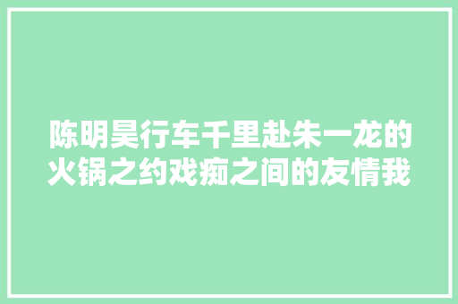 陈明昊行车千里赴朱一龙的火锅之约戏痴之间的友情我们懂了