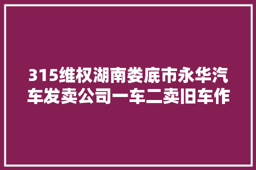 315维权湖南娄底市永华汽车发卖公司一车二卖旧车作新车卖