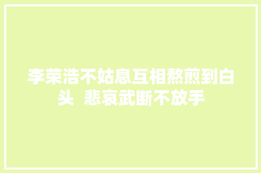 李荣浩不姑息互相熬煎到白头  悲哀武断不放手