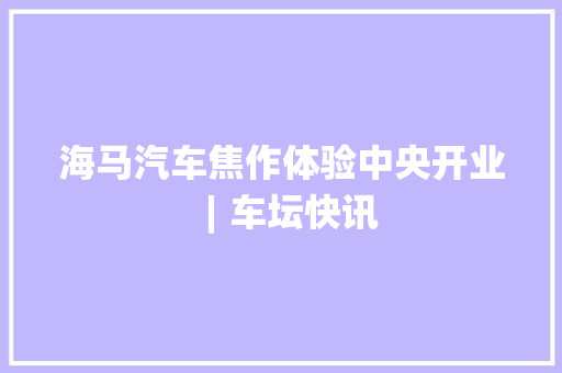 海马汽车焦作体验中央开业 ︱车坛快讯