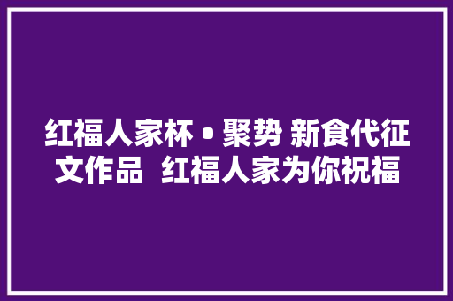 红福人家杯 • 聚势 新食代征文作品  红福人家为你祝福
