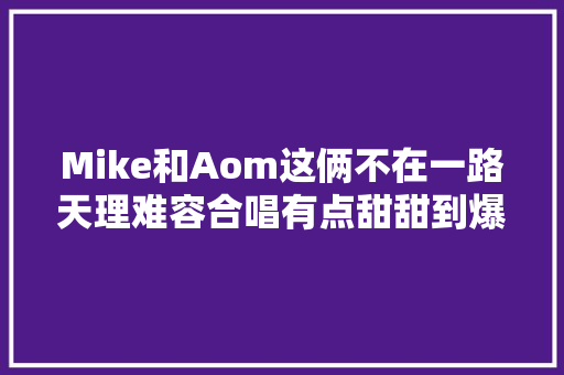 Mike和Aom这俩不在一路天理难容合唱有点甜甜到爆