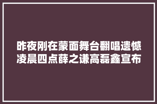 昨夜刚在蒙面舞台翻唱遗憾凌晨四点薛之谦高磊鑫宣布复合