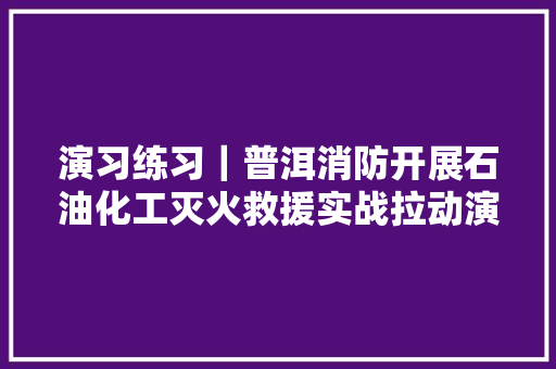 演习练习｜普洱消防开展石油化工灭火救援实战拉动演习练习
