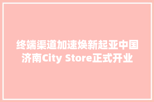 终端渠道加速焕新起亚中国济南City Store正式开业