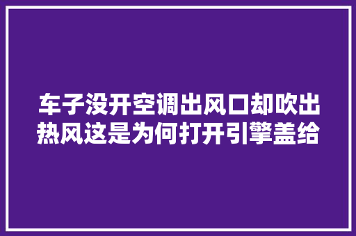 车子没开空调出风口却吹出热风这是为何打开引擎盖给你讲清楚