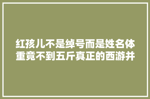 红孩儿不是绰号而是姓名体重竟不到五斤真正的西游并不简单 汽车知识