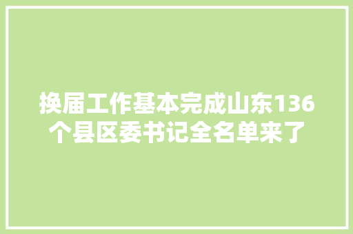 换届工作基本完成山东136个县区委书记全名单来了