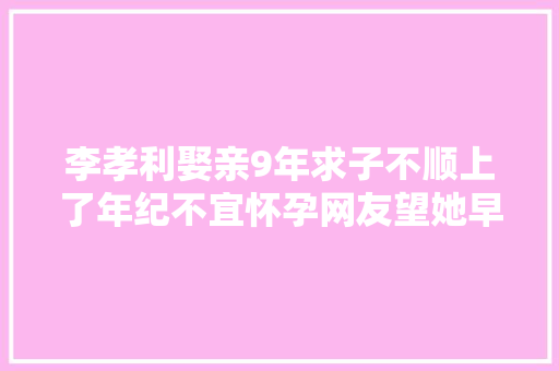李孝利娶亲9年求子不顺上了年纪不宜怀孕网友望她早日有喜
