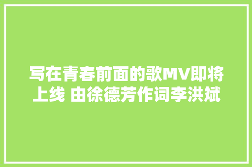 写在青春前面的歌MV即将上线 由徐德芳作词李洪斌邢树天作曲