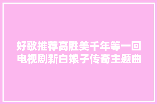 好歌推荐高胜美千年等一回电视剧新白娘子传奇主题曲