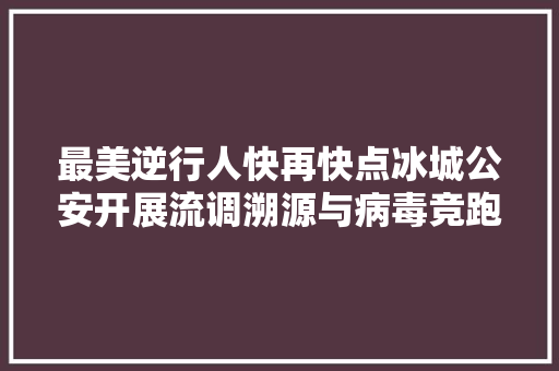 最美逆行人快再快点冰城公安开展流调溯源与病毒竞跑 汽车知识