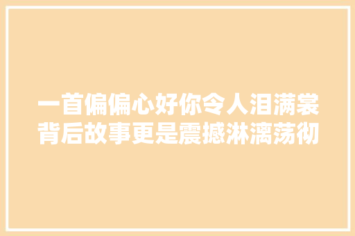 一首偏偏心好你令人泪满裳背后故事更是震撼淋漓荡彻心扉