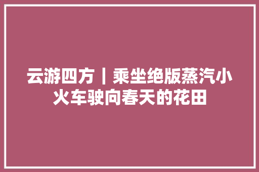 云游四方｜乘坐绝版蒸汽小火车驶向春天的花田
