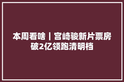 本周看啥｜宫崎骏新片票房破2亿领跑清明档