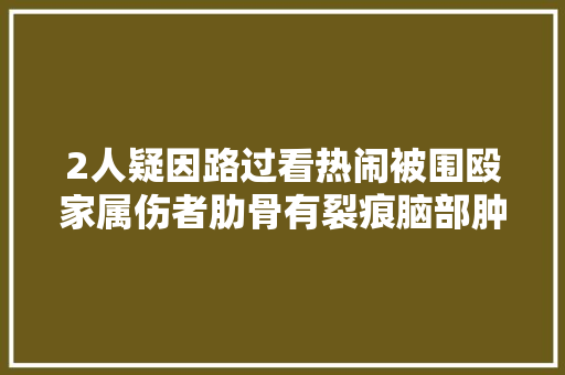 2人疑因路过看热闹被围殴家属伤者肋骨有裂痕脑部肿胀有积液打人者认错了人警方正在查询访问