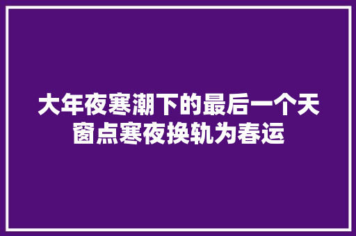 大年夜寒潮下的最后一个天窗点寒夜换轨为春运