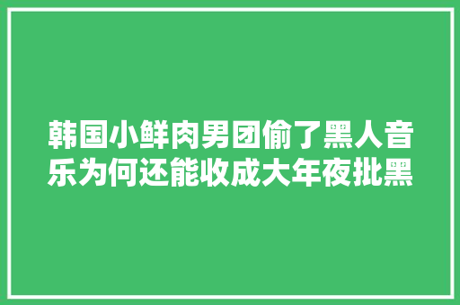 韩国小鲜肉男团偷了黑人音乐为何还能收成大年夜批黑人粉丝