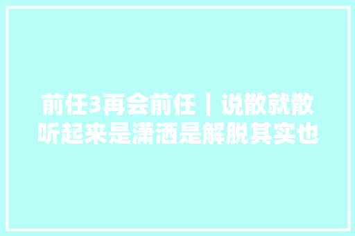 前任3再会前任｜说散就散听起来是潇洒是解脱其实也熬煎
