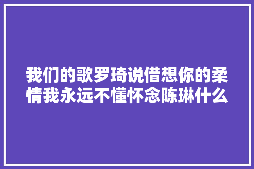 我们的歌罗琦说借想你的柔情我永远不懂怀念陈琳什么意思