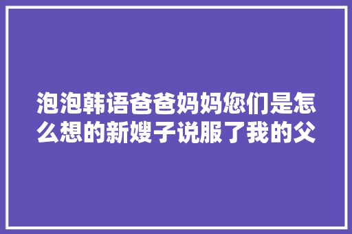 泡泡韩语爸爸妈妈您们是怎么想的新嫂子说服了我的父母