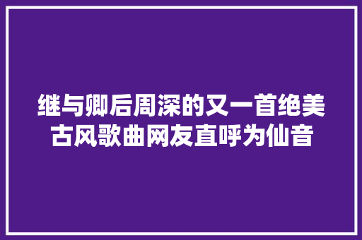 继与卿后周深的又一首绝美古风歌曲网友直呼为仙音