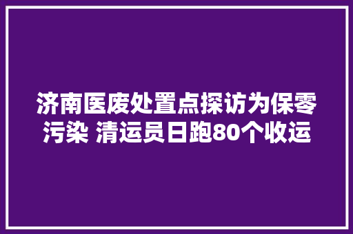 济南医废处置点探访为保零污染 清运员日跑80个收运点