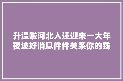 升温啦河北人还迎来一大年夜波好消息件件关系你的钱袋子