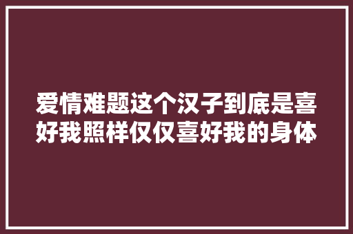 爱情难题这个汉子到底是喜好我照样仅仅喜好我的身体